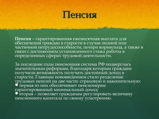 ПенсияПенсия
Пенсия – гарантированная ежемесячная выплата для
обеспечения граждан в старости в случае полной или
частичной нетрудоспособности, потери кормильца, а также в
связи с достижением установленного стажа работы в
определенных сферах трудовой деятельности.
За последние годы пенсионная система РФ подверглась
значительным реформам, благодаря которым граждане
получили возможность получать достойный доход в
старости. Главным нововведением стало разделение
трудовых пенсий на две части: страховую и накопительную:
первая из них обеспечивает пенсионерам
гарантированный минимальный доход;
вторая – позволяет гражданам регулировать величину
пенсионного капитала по своему усмотрению.
 