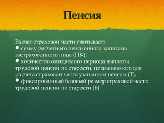 ПенсияПенсия
Расчет страховой части учитывает:
сумму расчетного пенсионного капитала
застрахованного лица (ПК); 
количество ожидаемого периода выплаты
трудовой пенсии по старости, применяемого для
расчета страховой части указанной пенсии (Т);
фиксированный базовый размер страховой части
трудовой пенсии по старости (Б).
 
