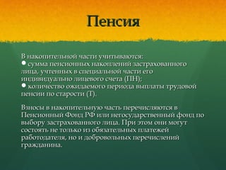 ПенсияПенсия
В накопительной части учитываются:В накопительной части учитываются:
сумма пенсионных накоплений застрахованногосумма пенсионных накоплений застрахованного
лица, учтенных в специальной части еголица, учтенных в специальной части его
индивидуально лицевого счета (ПН);индивидуально лицевого счета (ПН);
количество ожидаемого периода выплаты трудовойколичество ожидаемого периода выплаты трудовой
пенсии по старости (Т).пенсии по старости (Т).
Взносы в накопительную часть перечисляются вВзносы в накопительную часть перечисляются в
Пенсионный Фонд РФ или негосударственный фонд поПенсионный Фонд РФ или негосударственный фонд по
выбору застрахованного лица. При этом они могутвыбору застрахованного лица. При этом они могут
состоять не только из обязательных платежейсостоять не только из обязательных платежей
работодателя, но и добровольных перечисленийработодателя, но и добровольных перечислений
гражданина.гражданина.
 