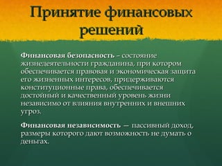 Принятие финансовыхПринятие финансовых
решенийрешений
Финансовая безопасностьФинансовая безопасность – состояние– состояние
жизнедеятельности гражданина, при которомжизнедеятельности гражданина, при котором
обеспечивается правовая и экономическая защитаобеспечивается правовая и экономическая защита
его жизненных интересов, придерживаютсяего жизненных интересов, придерживаются
конституционные права, обеспечиваетсяконституционные права, обеспечивается
достойный и качественный уровень жизнидостойный и качественный уровень жизни
независимо от влияния внутренних и внешнихнезависимо от влияния внутренних и внешних
угроз.угроз.
Финансовая независимостьФинансовая независимость — пассивный доход,— пассивный доход,
размеры которого дают возможность не думать оразмеры которого дают возможность не думать о
деньгах.деньгах.
 