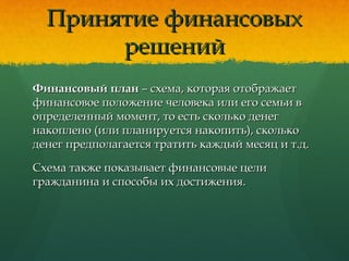 Принятие финансовыхПринятие финансовых
решенийрешений
Финансовый планФинансовый план – схема, которая отображает– схема, которая отображает
финансовое положение человека или его семьи вфинансовое положение человека или его семьи в
определенный момент, то есть сколько денегопределенный момент, то есть сколько денег
накоплено (или планируется накопить), скольконакоплено (или планируется накопить), сколько
денег предполагается тратить каждый месяц и т.д.денег предполагается тратить каждый месяц и т.д.
Схема также показывает финансовые целиСхема также показывает финансовые цели
гражданина и способы их достижения.гражданина и способы их достижения.
 