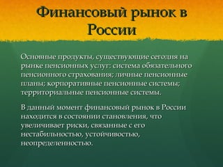 Финансовый рынок вФинансовый рынок в
РоссииРоссии
Основные продукты, существующие сегодня наОсновные продукты, существующие сегодня на
рынке пенсионных услуг: система обязательногорынке пенсионных услуг: система обязательного
пенсионного страхования; личные пенсионныепенсионного страхования; личные пенсионные
планы; корпоративные пенсионные системы;планы; корпоративные пенсионные системы;
территориальные пенсионные системы.территориальные пенсионные системы.
В данный момент финансовый рынок в РоссииВ данный момент финансовый рынок в России
находится в состоянии становления, чтонаходится в состоянии становления, что
увеличивает риски, связанные с егоувеличивает риски, связанные с его
нестабильностью, устойчивостью,нестабильностью, устойчивостью,
неопределенностью.неопределенностью.
 