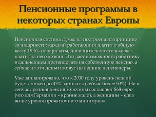 Пенсионные программы вПенсионные программы в
некоторых странах Европынекоторых странах Европы
Пенсионная системаПенсионная система ГерманииГермании построена на принципепостроена на принципе
солидарности: каждый работающий платит в общуюсолидарности: каждый работающий платит в общую
кассу 19,6% от зарплаты, дополнительно столько жекассу 19,6% от зарплаты, дополнительно столько же
платит за него хозяин. Это дает возможность работникуплатит за него хозяин. Это дает возможность работнику
в дальнейшем претендовать на собственную пенсию, ав дальнейшем претендовать на собственную пенсию, а
сейчас на эти деньги живут нынешние пенсионеры.сейчас на эти деньги живут нынешние пенсионеры.
Уже запланировано, что к 2030 году уровень пенсийУже запланировано, что к 2030 году уровень пенсий
будет снижен до 43% зарплаты (сейчас более 50%). Но ибудет снижен до 43% зарплаты (сейчас более 50%). Но и
сейчас средняя пенсия мужчины составляет 868 евросейчас средняя пенсия мужчины составляет 868 евро
(что для Германии – крайне мало), а женщины – едва(что для Германии – крайне мало), а женщины – едва
выше уровня прожиточного минимума»выше уровня прожиточного минимума»
 