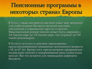 Пенсионные программы вПенсионные программы в
некоторых странах Европынекоторых странах Европы
ВВ ГрецииГреции также внедряется жесткий пакет мер экономиитакже внедряется жесткий пакет мер экономии
для стабилизации бюджета, включая массовыедля стабилизации бюджета, включая массовые
увольнения и сокращения зарплат и пенсий.увольнения и сокращения зарплат и пенсий.
Максимальный размер пенсии может быть сокращен сМаксимальный размер пенсии может быть сокращен с
2,8 тысячи евро до 1,8 тысячи евро, что затронет до 1502,8 тысячи евро до 1,8 тысячи евро, что затронет до 150
тысяч пенсионеров.тысяч пенсионеров.
ВВ ИспанииИспании вступил в действие законопроект,вступил в действие законопроект,
предусматривающий повышение пенсионного возрастапредусматривающий повышение пенсионного возраста
с 65 до 67 лет. Кроме того, предусмотрено прекращениес 65 до 67 лет. Кроме того, предусмотрено прекращение
индексации пенсий и замораживание ряда социальныхиндексации пенсий и замораживание ряда социальных
выплат. Все это делается для ликвидации дефицитавыплат. Все это делается для ликвидации дефицита
бюджета.бюджета.
 