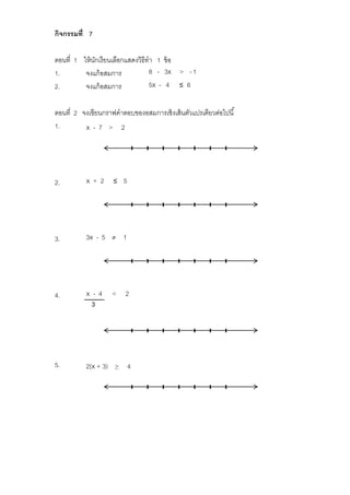 กิจกรรมที่ 7
ตอนที่ 1 ให้นักเรียนเลือกแสดงวิธีทำ 1 ข้อ
1. จงแก้อสมการ 8 - 3x > -1
2. จงแก้อสมการ 5x - 4 ≤ 6
ตอนที่ 2 จงเขียนกรำฟคำตอบของอสมกำรเชิงเส้นตัวแปรเดียวต่อไปนี้
1. x - 7 > 2
2. x + 2 ≤ 5
3. 3x - 5  1
4. x - 4 < 2
5. 2(x + 3) > 4
3
 
