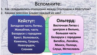 Вспомните:
1. Как складывались отношения между Ольгердом и Кейстутом?
2. Какими землями владел каждый из них?
Кейстут:
Западная часть Литвы,
Жемайтия, часть
Беларуси с городами
Брест, Волковыск,
Каменец, Гродно,
Новогрудок,
Слоним
Ольгерд:
Восточная Литва с
центром в Вильно,
большая часть
Беларуси с городами
Витебск, Логойск,
Минск, Полоцк,
Слуцк, Мстиславль