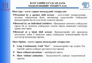 Show type – хэсэгт дараах нөхцлүүдийг тохируулна
Presented by a speaker (full screen) – илтгэгчийн тохируулснаар .
хулганы товшилтоор буюу автоматаар үзүүлэнгийн слайдуудыг
компьютерийн бүтэн дэлгэцээр ээлжлэн гаргана.
Browsed by an individual (window) –Програмын цонхонд слайдуудыг
гаргах ба уг цонхонд слайдуудыг сонгон гаргах командын товчлуурт
зурвас мөн гарна.
Browsed at a kiosk (full screen) –Компьютерийн үйл ажиллагаа
зогссоноос хойш 5 минутын дараа слайдуудыг компьютерийн бүтэн
дэлгэцээр автоматаар гаргана.
25
ИЛТГЭЛИЙН ХУУДСАН ДАХЬ
ХӨДӨЛГӨӨНИЙГ ТОХИРУУЛАХ
Show Option – хэсэгт дараах нөхцлүүдийг тохируулна
 Loop Continuously Until "Esc" – компьютерийн гар дээрхи Esc
товчийг дартал слайдыг үргэлжлvvлэн гаргана.
 Show without narrations – тайлбаргүй гаргах.
 Show without animation – Хөдөлгөөнтэй слайдыг хөдөлгөөнгүй
гаргана.
 