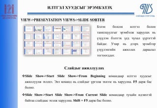 ИЛТГЭЛ ХУУДСЫГ ЭРЭМБЭЛЭХ
Бэлэн болсон илтгэл болон
танилцуулгыг эрэмбэлж харуулах нь
үзүүлэн бэлтгэх үед чухал үүрэгтэй
байдаг. Учир нь дээрх эрэмбээр
үзүүлэнгийн ажиллах дараалал
тогтоогддог.
Slide Show->Start Slide Show->From Beginning командаар илтгэл хуудсыг
ажиллуулж эхэлнэ. Энэ команд нь слайдыг үргэлж эхнээс нь харуулна. F5 дарж бас
болно.
Slide Show->Start Slide Show->From Current Slide командаар тухайн идэвхтэй
байгаа слайдаас эхэлж харуулна. Shift + F5 дарж бас болно.
VIEW->PRESENTATION VIEWS->SLIDE SORTER
Слайдыг ажиллуулах
 