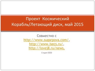Совместно с
http://www.sugarpova.com/,
http://www.isecs.ru/,
http://lovej8.ru/news,
Стадия SEED
Проект Космический
Корабль/Летающий диск, май 2015
 