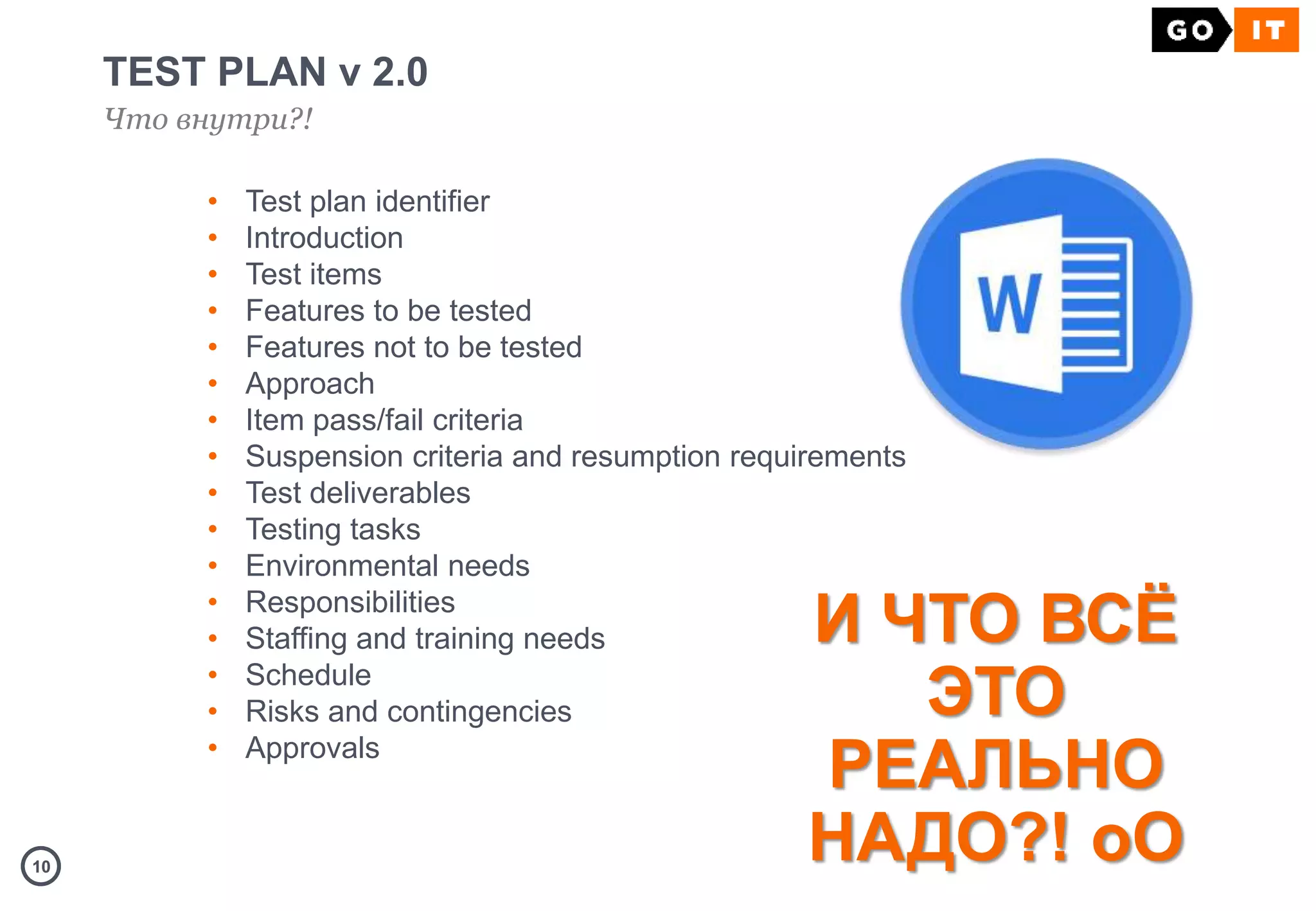 1010
TEST PLAN v 2.0
Что внутри?!
И ЧТО ВСЁ
ЭТО
РЕАЛЬНО
НАДО?! оО
• Test plan identifier
• Introduction
• Test items
• Features to be tested
• Features not to be tested
• Approach
• Item pass/fail criteria
• Suspension criteria and resumption requirements
• Test deliverables
• Testing tasks
• Environmental needs
• Responsibilities
• Staffing and training needs
• Schedule
• Risks and contingencies
• Approvals
 