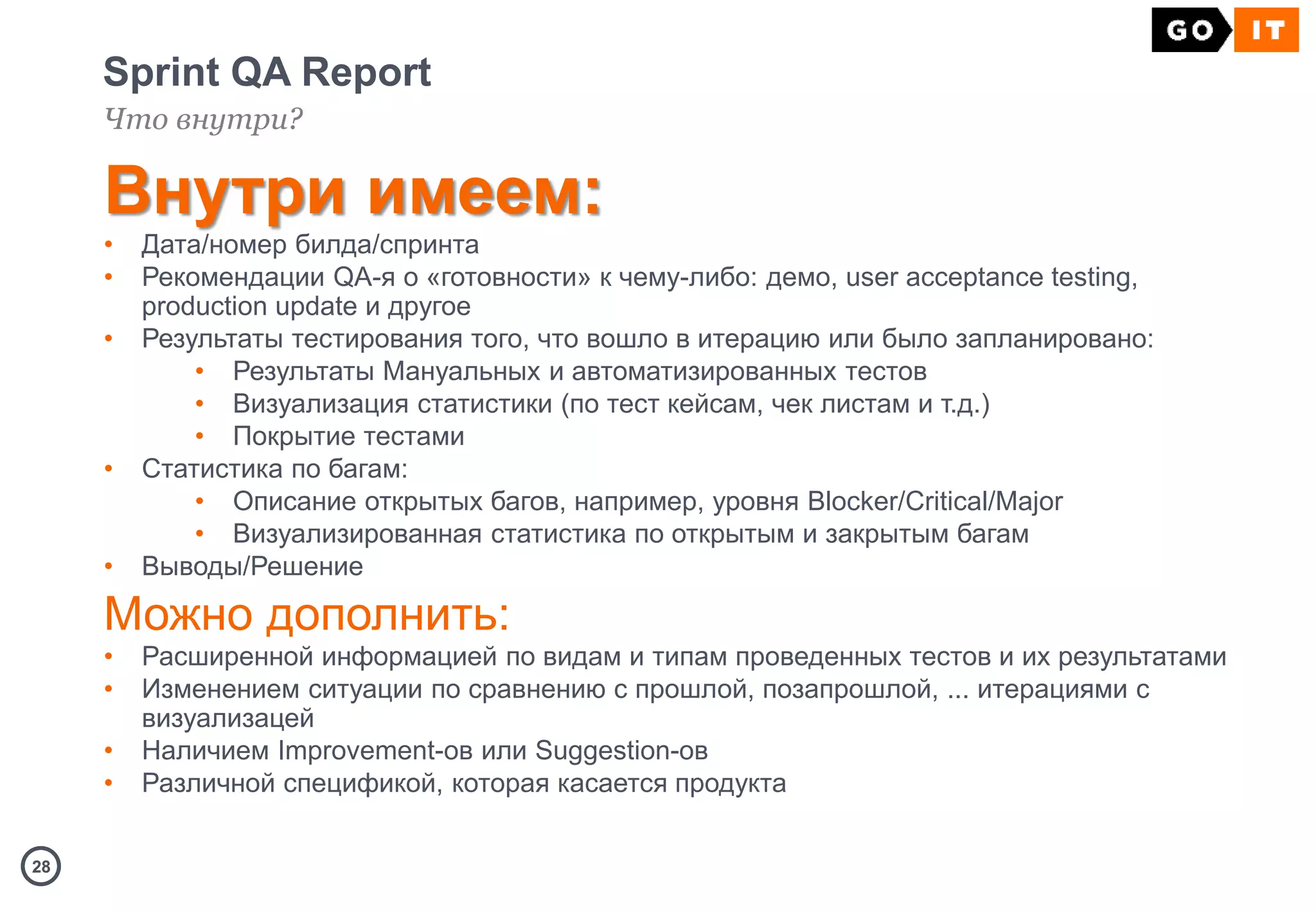 2828
Sprint QA Report
Что внутри?
Внутри имеем:
• Дата/номер билда/спринта
• Рекомендации QA-я о «готовности» к чему-либо: демо, user acceptance testing,
production update и другое
• Результаты тестирования того, что вошло в итерацию или было запланировано:
• Результаты Мануальных и автоматизированных тестов
• Визуализация статистики (по тест кейсам, чек листам и т.д.)
• Покрытие тестами
• Статистика по багам:
• Описание открытых багов, например, уровня Blocker/Critical/Major
• Визуализированная статистика по открытым и закрытым багам
• Выводы/Решение
Можно дополнить:
• Расширенной информацией по видам и типам проведенных тестов и их результатами
• Изменением ситуации по сравнению с прошлой, позапрошлой, ... итерациями с
визуализацей
• Наличием Improvement-ов или Suggestion-ов
• Различной спецификой, которая касается продукта
 