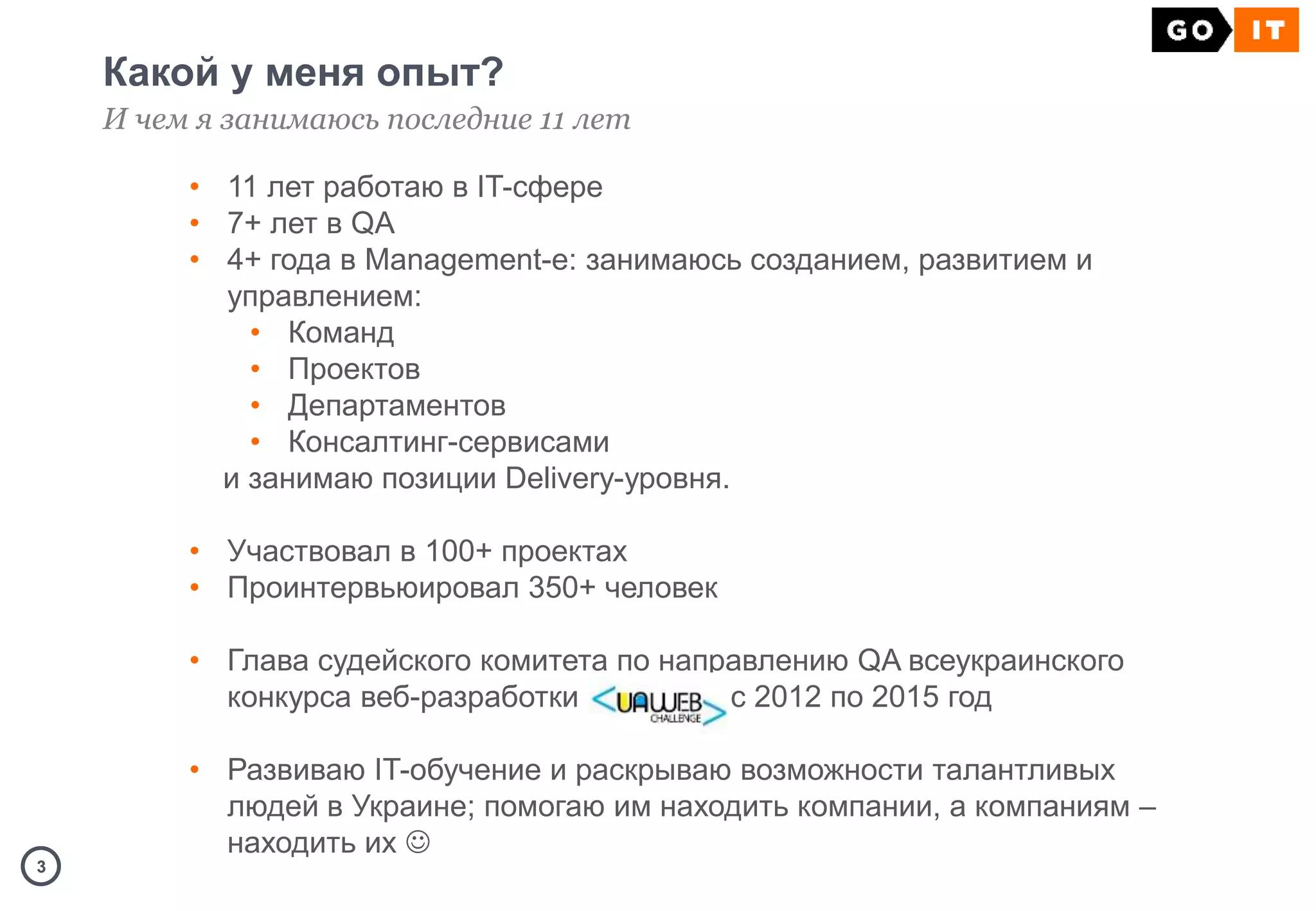 33
Какой у меня опыт?
И чем я занимаюсь последние 11 лет
• 11 лет работаю в IT-сфере
• 7+ лет в QA
• 4+ года в Management-е: занимаюсь созданием, развитием и
управлением:
• Команд
• Проектов
• Департаментов
• Консалтинг-сервисами
и занимаю позиции Delivery-уровня.
• Участвовал в 100+ проектах
• Проинтервьюировал 350+ человек
• Глава судейского комитета по направлению QA всеукраинского
конкурса веб-разработки с 2012 по 2015 год
• Развиваю IT-обучение и раскрываю возможности талантливых
людей в Украине; помогаю им находить компании, а компаниям –
находить их 
 