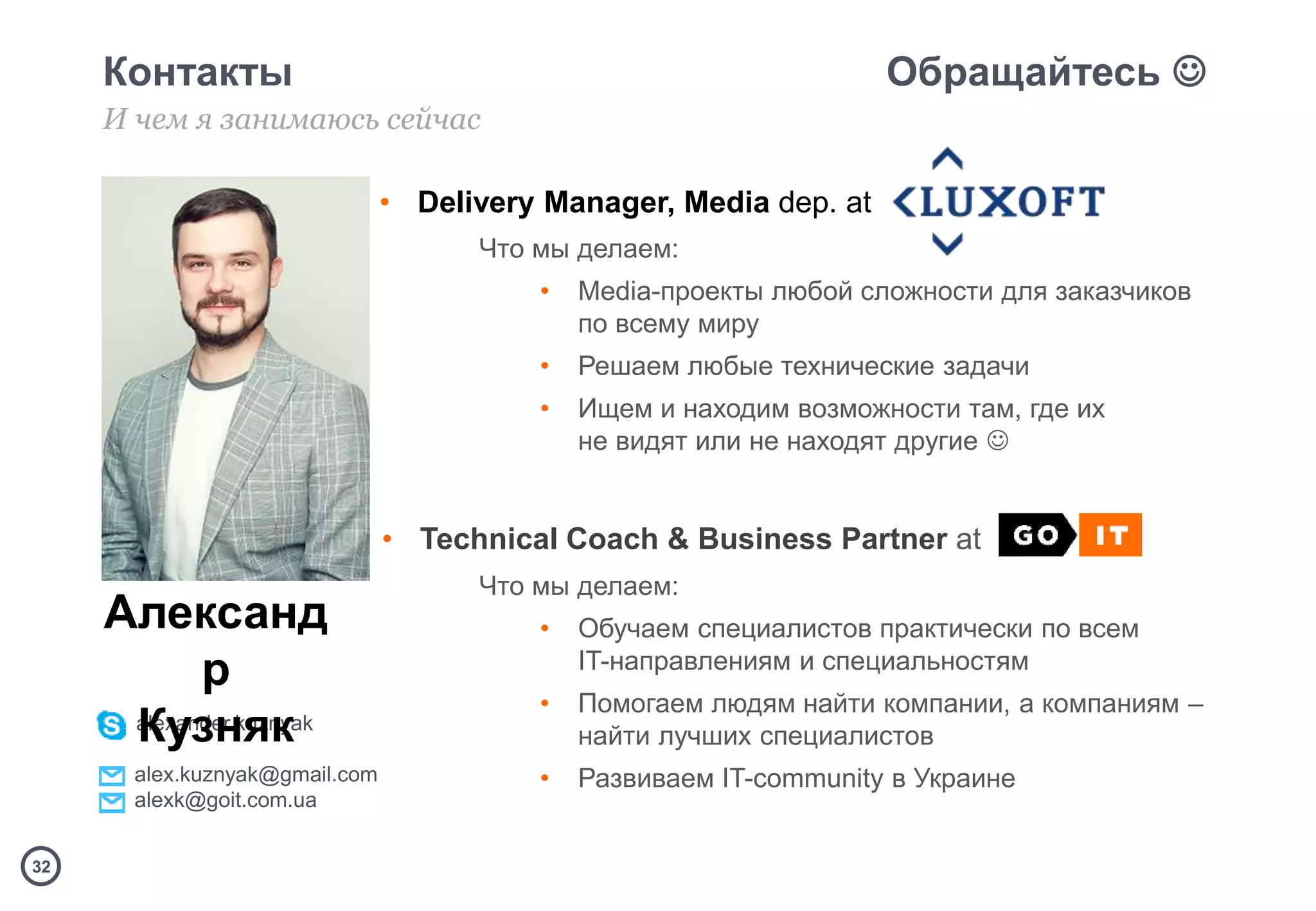 3232
Контакты Обращайтесь 
И чем я занимаюсь сейчас
• Delivery Manager, Media dep. at
Что мы делаем:
• Media-проекты любой сложности для заказчиков
по всему миру
• Решаем любые технические задачи
• Ищем и находим возможности там, где их
не видят или не находят другие 
• Technical Coach & Business Partner at
Что мы делаем:
• Обучаем специалистов практически по всем
IT-направлениям и специальностям
• Помогаем людям найти компании, а компаниям –
найти лучших специалистов
• Развиваем IT-community в Украине
alexander.kuznyak
alex.kuznyak@gmail.com
alexk@goit.com.ua
Александ
р
Кузняк
 