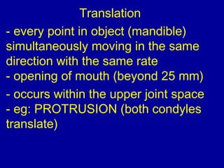 Translation
- every point in object (mandible)
simultaneously moving in the same
direction with the same rate
- opening of mouth (beyond 25 mm)
- occurs within the upper joint space
- eg: PROTRUSION (both condyles
translate)
 