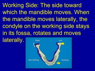 Working Side: The side toward
which the mandible moves. When
the mandible moves laterally, the
condyle on the working side stays
in its fossa, rotates and moves
laterally.
 