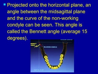  Projected onto the horizontal plane, an
angle between the midsagittal plane
and the curve of the non-working
condyle can be seen. This angle is
called the Bennett angle (average 15
degrees). 
 