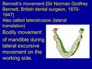 Bennett’s movement [Sir Norman Godfrey
Bennett, British dental surgeon, 1870-
1947]
Also called laterotrusion (lateral
translation)
Bodily movement
of mandible during
lateral excursive
movement on the
working side.
 