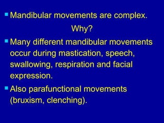  Mandibular movements are complex.
Why?
 Many different mandibular movements
occur during mastication, speech,
swallowing, respiration and facial
expression.
 Also parafunctional movements
(bruxism, clenching).
 