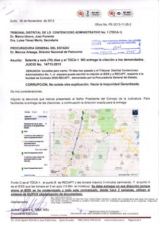 'ffi
t ¡G§
EOgml
Quito, 26 de Noviembre de 2013
Oficio No. PE-201 3-1 1-26-2
TRIBUNAL DISTRITAL DE LO CONTENCIOSO ADMINISTRATIVO No. I (TDCA-r)
Dr. Marco ldrovo, Juez Ponente
Dra. Luisa Yánez Merlo, Secretaria
PROCURADURIA GENERAL DEL ESTADO
Dr. Marcos Arteaga, Director Nacional de Patrocinio
-::li' t--.:-- -- R( x : x f, a Dr ñ lp rit §E??r¡ r :E L q 9t4Ú'Ú
l¡*É$'pocdtirtllAcloltYARcHll'o i,
.*=**'- -á{. - *i
"r."riXU-t1 I -o,u"o, JiLsi]*i}
Asunto: Setenta y seis (76) días y el TDGA-I NO entrega la citación a los demandados.
JUICIO No. 14713-2013
DENUNCIA: tncreíble pero cierto; 70 días han pasado y el Tribunal Distrital Contencioso
Administrativo No. l, ni siquiera puede escribir la citación al IESS y a RECAPT, respecto a la
Nulidad de Contrato ¡ESS-RECAPT, demandado por Ia Procuraduría Generaldel Estado.
CORRUPCION, No existe otra explicac¡ón. Hacia la lmpunidad Garantizada.
De mis consideraciones,
Adjunto la denuncia que hemos presentado al Señor Presidente del Concejo de la Judicatura. Para
facilitarles la entrega de las citaciones, a continuación la dirección exacta para la entrega.
ü
gg
tdos
-..-..:. .....
oh.¡|r kh¡er É É,
El0L lrbrS¡Ifr3
lrúp.ilnlü[§
lilücr¡ot.ldarunancoaira s'
Fn A,üll. 10 d. tmblPnuñ
llryEl§
I Bo¡d
I
l.oliCrb il¡a d.l! rí 0o¡ol¡ ha*r
tf,* l0 0l¡o.e'?l¡lm llirf3s
t 2. Gil3a hi¿X¡.rülHh^f,mt0 ó
r¡o66hra[utf,Jo
Cilrhi¡ÉmnHxiÉ§
32En-¡0ror5fúe§
0 Af,rtoór¡úftúxnlffil5
I
1 Diilrt ini¡ ¡l ¡.1 ¿o tsio. t0 ó
l¡ocnhlrrllrtfslE hh
ms¡.lr
*mirio lr
4{.flBtk¡ &ñi*4 .,
'kdg
3' ?
t@{Iry¡ .t
rü¡lb h{... A i .o"
w B ,.d
&n$fttu
! rr,*
'Mü. : tts*¡
@ {'''.-
¿ü;
t,. ,
r+i+ " ?
a
"i*p
a*g
¡'.: w#
i 1-s.
i
?
: 1<.q - r,*5
864u - * ¿l*
¿.áñ j *r¡# i
. j.
r ;Sqs S
!er
t?F4i'
L§ ÚI&N
?
Af,rl0óttoúoütrrürt36
Guü(g eo lis mO6
". e**a_s&
llI-JlrooÉt o r -
f," yl ,*.
H
B
É{ 0!t
Punto C es el TDCA-1, el punto B es RECAPT y les tomará máximo 3 minutos caminando. Y el punto A
es el IESS que les tomara en 5 en auto (10 Min. en trolebus). Se debe entresar en esa dirección porque
i MSc
esta lizan el
No. '178'l t 2013 14713
Recibido en Quito el día de hoy miércoles veinte y siete de nov¡ernbre del dos rnil trece, a
las ocho horas y treinta y cuatro minutos, con Ol cop¡a(s) ¡gual(es) a su or¡ginal. Adjunta:
una foja. Cert¡f¡co.
TEC
POLOB id: 37424OO
DE INFORMACION E INGRESO DE CATJSAS
Av, 10 de Agosto N34-601 y f uan Pablo Sanz, Quito-Ecuador PBX t5932) 398 42 00 www.cronix,com.ec Página 1 de 1
 
