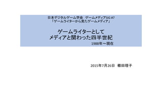 日本デジタルゲーム学会 ゲームメディアSIG #7
「ゲームライターから見たゲームメディア」
ゲームライターとして
メディアと関わった四半世紀
1988年～現在
2015年7月26日 櫛田理子
 