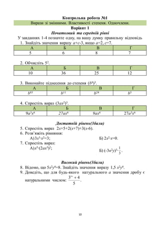 10
Контрольна робота №1
Вирази зі змінними. Властивості степеня. Одночлени.
Варіант 1
Початковий та середній рівні
У завданнях 1-4 позначте одну, на вашу думку правильну відповідь
1. Знайдіть значення виразу а+с-3, якщо а=2, с=7.
А Б В Г
5 6 8 7
2. Обчисліть 52.
А Б В Г
10 36 25 12
3. Виконайте піднесення до степеня (b8)3.
А Б В Г
b83 b11 b24 b5
4. Спростіть вираз (3ах2)3.
А Б В Г
9а3х6 27ах6 9ах6 27а3х6
Достатній рівень(3бали)
5. Спростіть вираз 2х+5+2(х+7)+3(х-6).
6. Розв’яжіть рівняння:
А)3х3∙х2=3; Б) 2х2∙х=0.
7. Спростіть вираз:
А)х5∙(2ах3)2;
Б) (-3в2у)3∙
3
1
.
Високий рівень(3бали)
8. Відомо, що 5х2у4=8. Знайдіть значення виразу 1,5 х2у4.
9. Доведіть, що для будь-якого натурального а значення дробу є
натуральними числом:
5
434
a
.
 