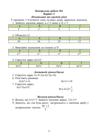 11
Контрольна робота №1
Варіант 2
Початковий та середній рівні
У завданнях 1-4 позначте одну, на вашу думку правильну відповідь
1. Знайдіть значення виразу а-с+3, якщо а=8, с=7.
А Б В Г
2 3 4 7
2. Обчисліть 62.
А Б В Г
10 36 25 12
3. Виконайте піднесення до степеня (а7)4.
А Б В Г
а74 а11 а3 а28
4. Спростіть вираз (2а2х)3.
А Б В Г
6а3х6 8а6х2 8а6х3 6а3х6
Достатній рівень(3бали)
5. Спростіть вираз 3х+9+3(х-6)+2(х+8).
6. Розв’яжіть рівняння:
А)5х4∙х=5; Б) 3х7∙х=0.
7. Спростіть вираз:
А)х3∙(3ах4)2;
Б) (-2а2у)3∙
2
1
.
Високий рівень(3бали)
8. Відомо, що 3х3у4=7. Знайдіть значення виразу: 2,4 х3у4.
9. Доведіть, що для будь-якого натурального а значення дробу є
натуральними числом:
3
510 a
.
 