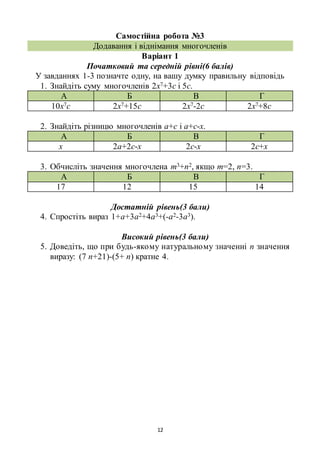 12
Самостійна робота №3
Додавання і віднімання многочленів
Варіант 1
Початковий та середній рівні(6 балів)
У завданнях 1-3 позначте одну, на вашу думку правильну відповідь
1. Знайдіть суму многочленів 2х7+3с і 5с.
А Б В Г
10х7с 2х7+15с 2х7-2с 2х7+8с
2. Знайдіть різницю многочленів а+с і а+с-х.
А Б В Г
х 2а+2с-х 2с-х 2с+х
3. Обчисліть значення многочлена m3+n2, якщо m=2, n=3.
А Б В Г
17 12 15 14
Достатній рівень(3 бали)
4. Спростіть вираз 1+а+3а2+4а3+(-а2-3а3).
Високий рівень(3 бали)
5. Доведіть, що при будь-якому натуральному значенні n значення
виразу: (7 n+21)-(5+ n) кратне 4.
 