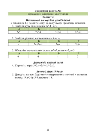13
Самостійна робота №3
Додавання і віднімання многочленів
Варіант 2
Початковий та середній рівні(6 балів)
У завданнях 1-3 позначте одну, на вашу думку правильну відповідь
1. Знайдіть суму многочленів 5х3-4 і 2х3.
А Б В Г
7х3 7х3-4 3х3-4 7х6-4
2. Знайдіть різницю многочленів а-с і а-с-х.
А Б В Г
х 2а+2с-х 2с-х 2с+х
3. Обчисліть значення многочлена m3-n2, якщо m=2, n=3.
А Б В Г
0 -1 1 2
Достатній рівень(3 бали)
4. Спростіть вираз 3+3х3+5х4+(-х3-3х4).
Високий рівень(3 бали)
5. Доведіть, що при будь-якому натуральному значенні n значення
виразу: (9 n+31)-(5-4 n) кратне 13.
 