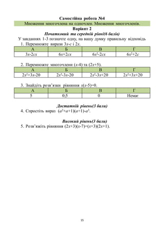15
Самостійна робота №4
Множення многочлена на одночлен. Множення многочленів.
Варіант 2
Початковий та середній рівні(6 балів)
У завданнях 1-3 позначте одну, на вашу думку правильну відповідь
1. Перемножте вирази 3х-с і 2х.
А Б В Г
3х-2сх 6х+2сх 6х2-2сх 6х2+2с
2. Перемножте многочлени (х-4) та (2х+5).
А Б В Г
2х2+3х-20 2х2-3х-20 2х2-3х+20 2х2+3х+20
3. Знайдіть розв’язки рівняння х(х-5)=0.
А Б В Г
5 0;5 0 Немає
Достатній рівень(3 бали)
4. Спростіть вираз (а2+а+1)(а+1)-а3.
Високий рівень(3 бали)
5. Розв’яжіть рівняння (2х+3)(х-7)=(х+3)(2х+1).
 