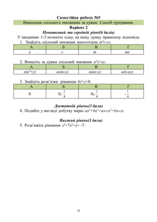 17
Самостійна робота №5
Винесення спільного множника за дужки. Спосіб групування.
Варіант 2
Початковий та середній рівні(6 балів)
У завданнях 1-3 позначте одну, на вашу думку правильну відповідь
1. Знайдіть спільний множник многочлена m3c-сх.
А Б В Г
х с m mх
2. Винесіть за дужки спільний множник a3x+xy.
А Б В Г
x(a3+y) aх(a-y) a(ax-y) a(x-ay)
3. Знайдіть розв’язки рівняння 4z2-z=0.
А Б В Г
0 0;
4
1
0;-
4
1
-
4
1
Достатній рівень(3 бали)
4. Подайте у вигляді добутку вираз ах2+bx2+аx-cx2+bx-cx.
Високий рівень(3 бали)
5. Розв’яжіть рівняння х3+7х2+х= -7.
 