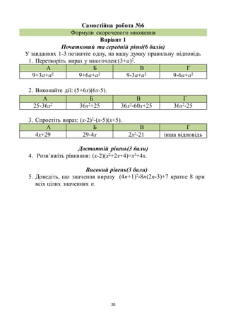 20
Самостійна робота №6
Формули скороченого множення
Варіант 1
Початковий та середній рівні(6 балів)
У завданнях 1-3 позначте одну, на вашу думку правильну відповідь
1. Перетворіть вираз у многочлен:(3+а)2.
А Б В Г
9+3а+а2 9+6а+а2 9-3а+а2 9-6а+а2
2. Виконайте дії: (5+6х)(6х-5).
А Б В Г
25-36х2 36х2+25 36х2-60х+25 36х2-25
3. Спростіть вираз: (х-2)2-(х-5)(х+5).
А Б В Г
4х+29 29-4х 2х2-21 інша відповідь
Достатній рівень(3 бали)
4. Розв’яжіть рівняння: (х-2)(х2+2х+4)=х3+4х.
Високий рівень(3 бали)
5. Доведіть, що значення виразу (4n+1)2-8n(2n-3)+7 кратне 8 при
всіх цілих значеннях n.
 