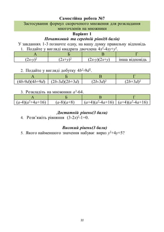22
Самостійна робота №7
Застосування формул скороченого множення для розкладання
многочленів на множники
Варіант 1
Початковий та середній рівні(6 балів)
У завданнях 1-3 позначте одну, на вашу думку правильну відповідь
1. Подайте у вигляді квадрата двочлена 4х2-4ху+у2.
А Б В Г
(2х-у)2 (2х+у)2 (2х-у)(2х+у) інша відповідь
2. Подайте у вигляді добутку 4b2-9d2.
А Б В Г
(4b-9d)(4b+9d) (2b-3d)(2b+3d) (2b-3d)2 (2b+3d)2
3. Розкладіть на множники а3-64.
А Б В Г
(а-4)(а2+4а+16) (а-8)(а+8) (а+4)(а2-4а+16) (а+4)(а2-4а+16)
Достатній рівень(3 бали)
4. Розв’яжіть рівняння (3-2х)2-1=0.
Високий рівень(3 бали)
5. Якого найменшого значення набуває вираз у2+4у+5?
 