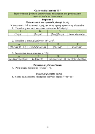 23
Самостійна робота №7
Застосування формул скороченого множення для розкладання
многочленів на множники
Варіант 2
Початковий та середній рівні(6 балів)
У завданнях 1-3 позначте одну, на вашу думку правильну відповідь
1. Подайте у вигляді квадрата двочлена 4х2+4ху+у2.
А Б В Г
(2х-у)2 (2х+у)2 (2х-у)(2х+у) інша відповідь
2. Подайте у вигляді добутку 9b2-25d2.
А Б В Г
(3b-5d)(3b+5d) (5b-3d)(5b+3d) (3b-5d)2 (3b+5d)2
3. Розкладіть на множники а3+64.
А Б В Г
(а-4)(а2+4а+16) (а-8)(а+8) (а+4)(а2-4а+16) (а+4)(а2-4а+16)
Достатній рівень(3 бали)
4. Розв’яжіть рівняння: (1+2х)2-1=0.
Високий рівень(3 бали)
5. Якого найменшого значення набуває вираз у2+6у+10?
 