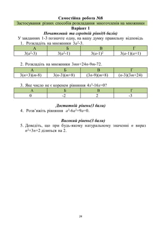 24
Самостійна робота №8
Застосування різних способів розкладання многочленів на множники
Варіант 1
Початковий та середній рівні(6 балів)
У завданнях 1-3 позначте одну, на вашу думку правильну відповідь
1. Розкладіть на множники 3а2-3.
А Б В Г
3(а2-3) 3(а2-1) 3(а-1)2 3(а-1)(а+1)
2. Розкладіть на множники 3mn+24n-9m-72.
А Б В Г
3(n+3)(m-8) 3(n-3)(m+8) (3n-9)(m+8) (n-3)(3m+24)
3. Яке число не є коренем рівняння 4х3-16х=0?
А Б В Г
0 -2 2 -3
Достатній рівень(3 бали)
4. Розв’яжіть рівняння а3-6а2+9а=0.
Високий рівень(3 бали)
5. Доведіть, що при будь-якому натуральному значенні n вираз
n2+3n+2 ділиться на 2.
 