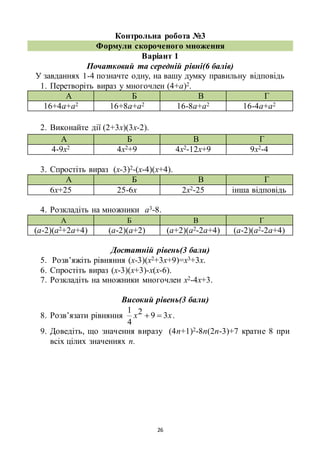 26
Контрольна робота №3
Формули скороченого множення
Варіант 1
Початковий та середній рівні(6 балів)
У завданнях 1-4 позначте одну, на вашу думку правильну відповідь
1. Перетворіть вираз у многочлен (4+а)2.
А Б В Г
16+4а+а2 16+8а+а2 16-8а+а2 16-4а+а2
2. Виконайте дії (2+3х)(3х-2).
А Б В Г
4-9х2 4х2+9 4х2-12х+9 9х2-4
3. Спростіть вираз (х-3)2-(х-4)(х+4).
А Б В Г
6х+25 25-6х 2х2-25 інша відповідь
4. Розкладіть на множники а3-8.
А Б В Г
(а-2)(а2+2а+4) (а-2)(а+2) (а+2)(а2-2а+4) (а-2)(а2-2а+4)
Достатній рівень(3 бали)
5. Розв’яжіть рівняння (х-3)(х2+3х+9)=х3+3х.
6. Спростіть вираз (х-3)(х+3)-х(х-6).
7. Розкладіть на множники многочлен х2-4х+3.
Високий рівень(3 бали)
8. Розв’язати рівняння хх 392
4
1
 .
9. Доведіть, що значення виразу (4n+1)2-8n(2n-3)+7 кратне 8 при
всіх цілих значеннях n.
 
