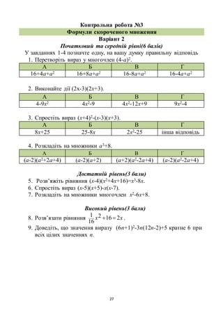 27
Контрольна робота №3
Формули скороченого множення
Варіант 2
Початковий та середній рівні(6 балів)
У завданнях 1-4 позначте одну, на вашу думку правильну відповідь
1. Перетворіть вираз у многочлен (4-а)2.
А Б В Г
16+4а+а2 16+8а+а2 16-8а+а2 16-4а+а2
2. Виконайте дії (2х-3)(2х+3).
А Б В Г
4-9х2 4х2-9 4х2-12х+9 9х2-4
3. Спростіть вираз (х+4)2-(х-3)(х+3).
А Б В Г
8х+25 25-8х 2х2-25 інша відповідь
4. Розкладіть на множники а3+8.
А Б В Г
(а-2)(а2+2а+4) (а-2)(а+2) (а+2)(а2-2а+4) (а-2)(а2-2а+4)
Достатній рівень(3 бали)
5. Розв’яжіть рівняння (х-4)(х2+4х+16)=х3-8х.
6. Спростіть вираз (х-5)(х+5)-х(х-7).
7. Розкладіть на множники многочлен х2-6х+8.
Високий рівень(3 бали)
8. Розв’язати рівняння хх 2162
16
1  .
9. Доведіть, що значення виразу (6n+1)2-3n(12n-2)+5 кратне 6 при
всіх цілих значеннях n.
 