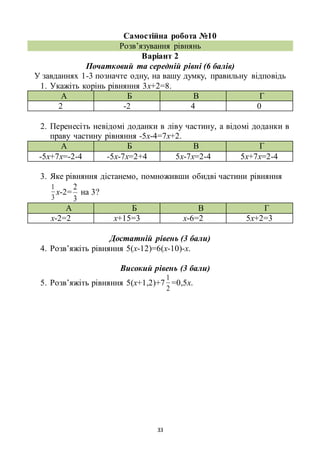 33
Самостійна робота №10
Розв’язування рівнянь
Варіант 2
Початковий та середній рівні (6 балів)
У завданнях 1-3 позначте одну, на вашу думку, правильну відповідь
1. Укажіть корінь рівняння 3х+2=8.
А Б В Г
2 -2 4 0
2. Перенесіть невідомі доданки в ліву частину, а відомі доданки в
праву частину рівняння -5х-4=7х+2.
А Б В Г
-5х+7х=-2-4 -5х-7х=2+4 5х-7х=2-4 5х+7х=2-4
3. Яке рівняння дістанемо, помноживши обидві частини рівняння
3
1
х-2=
3
2
на 3?
А Б В Г
х-2=2 х+15=3 х-6=2 5х+2=3
Достатній рівень (3 бали)
4. Розв’яжіть рівняння 5(х-12)=6(х-10)-х.
Високий рівень (3 бали)
5. Розв’яжіть рівняння 5(х+1,2)+7
2
1
=0,5х.
 