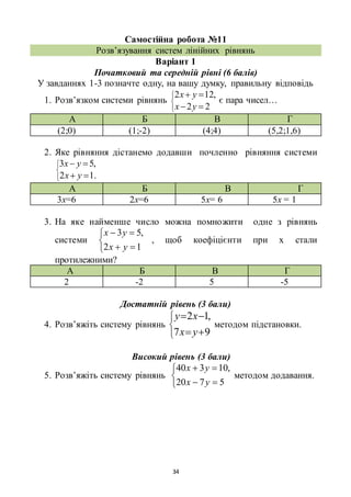 34
Самостійна робота №11
Розв’язування систем лінійних рівнянь
Варіант 1
Початковий та середній рівні (6 балів)
У завданнях 1-3 позначте одну, на вашу думку, правильну відповідь
1. Розв’язком системи рівнянь






22
,122
yx
yx
є пара чисел…
А Б В Г
(2;0) (1;-2) (4;4) (5,2;1,6)
2. Яке рівняння дістанемо додавши почленно рівняння системи






.12
,53
yx
yx
А Б В Г
3х=6 2х=6 5х= 6 5х = 1
3. На яке найменше число можна помножити одне з рівнянь
системи





12
,53
yx
yx
, щоб коефіцієнти при х стали
протилежними?
А Б В Г
2 -2 5 -5
Достатній рівень (3 бали)
4. Розв’яжіть систему рівнянь






97
,12
yx
xy
методом підстановки.
Високий рівень (3 бали)
5. Розв’яжіть систему рівнянь





5720
,10340
yx
yx
методом додавання.
 
