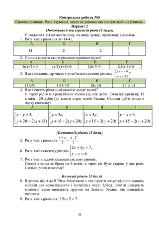 39
Контрольна робота №5
Системи рівнянь. Розв’язування задач за допомогою систем лінійних рівнянь.
Варіант 2
Початковий та середній рівні (6 балів)
У завданнях 1-4 позначте одну, на вашу думку, правильну відповідь
1. Розв’яжіть рівняння 3х=14-4х.
А Б В Г
14 -2 2
2
1
2. Один із коренів якого рівняння дорівнює нулю?
А Б В Г
3х(х+2)=0 (х-2)(х+4)=0 1,8х-3=3 2,5(х-4)=0
3. Яка з поданих пар чисел є розв’язком системирівнянь





.24
,92
yx
yx
?
А Б В Г
(11;-8) (-11;13) (8;-13) (11;-13)
4. Яке з систем рівнянь відповідає умові задачі?
У парку росло в 3 рази більше кленів (х), ніж дубів. Коли посадили ще 15
кленів і 20 дубів (у), кленів стало вдвічі більше. Скільки дубів росло в
парку спочатку?
А Б В Г





)15(220
,3
xy
yx





)20(215
,3
yx
xy





)20(215
,3
yx
yx





)20(215
,3
yx
xy
Достатній рівень (3 бали)
5. Розв’яжіть рівняння
2
=
3
+4 2-xx
.
6. Розв’яжіть системурівнянь





6
,732
yx
yx
.
7. Розв’яжіть задачу, склавши систему рівнянь:
Сестра старша за брата на 6 років, а через рік буде старша у два рази.
Скільки років кожному?
Високий рівень (3 бали)
8. Відстань від А до В 70км. Одночасно з цих пунктів назустріч один одному
виїхали два велосипедисти і зустрілись через 2,5год. Знайти швидкість
кожного, якщо швидкість другого на 2км/год більша, ніж швидкість
першого.
9. Розв’яжіть рівняння: 73-15 x .
 