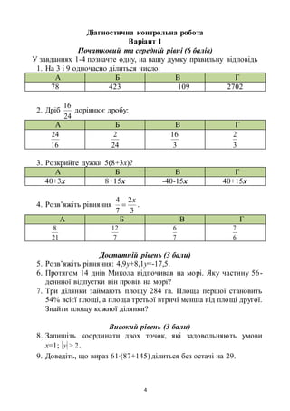4
Діагностична контрольна робота
Варіант 1
Початковий та середній рівні (6 балів)
У завданнях 1-4 позначте одну, на вашу думку правильну відповідь
1. На 3 і 9 одночасно ділиться число:
А Б В Г
78 423 109 2702
2. Дріб
24
16
дорівнює дробу:
А Б В Г
16
24
24
2
3
16
3
2
3. Розкрийте дужки 5(8+3х)?
А Б В Г
40+3х 8+15х -40-15х 40+15х
4. Розв’яжіть рівняння
3
2
7
4 x
 .
А Б В Г
21
8
7
12
7
6
6
7
Достатній рівень (3 бали)
5. Розв’яжіть рівняння: 4,9у+8,1у=-17,5.
6. Протягом 14 днів Микола відпочивав на морі. Яку частину 56-
деннної відпустки він провів на морі?
7. Три ділянки займають площу 284 га. Площа першої становить
54% всієї площі, а площа третьої втричі менша від площі другої.
Знайти площу кожної ділянки?
Високий рівень (3 бали)
8. Запишіть координати двох точок, які задовольняють умови
х=1; 2>y .
9. Доведіть, що вираз 61∙(87+145) ділиться без остачі на 29.
 