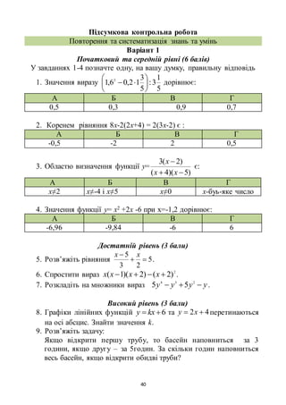 40
Підсумкова контрольна робота
Повторення та систематизація знань та умінь
Варіант 1
Початковий та середній рівні (6 балів)
У завданнях 1-4 позначте одну, на вашу думку, правильну відповідь
1. Значення виразу
5
1
3:
5
3
12,06,1 2






 дорівнює:
А Б В Г
0,5 0,3 0,9 0,7
2. Коренем рівняння 8х-2(2х+4) = 2(3х-2) є :
А Б В Г
-0,5 -2 2 0,5
3. Областю визначення функції у=
)5)(4(
)2(3


хх
х
є:
А Б В Г
х≠2 х≠-4 і х≠5 х≠0 х-буь-яке число
4. Значення функції у= х2 +2х -6 при х=-1,2 дорівнює:
А Б В Г
-6,96 -9,84 -6 6
Достатній рівень (3 бали)
5. Розв’яжіть рівняння 5
23
5

 хх
.
6. Спростити вираз 2
)2()2)(1(  хххх .
7. Розкладіть на множники вираз уууу  234
55 .
Високий рівень (3 бали)
8. Графіки лінійних функцій 6 kху та 42  ху перетинаються
на осі абсцис. Знайти значення k.
9. Розв’яжіть задачу:
Якщо відкрити першу трубу, то басейн наповниться за 3
години, якщо другу – за 5годин. За скільки годин наповниться
весь басейн, якщо відкрити обидві труби?
 