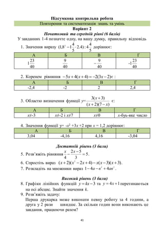 41
Підсумкова контрольна робота
Повторення та систематизація знань та умінь
Варіант 2
Початковий та середній рівні (6 балів)
У завданнях 1-4 позначте одну, на вашу думку, правильну відповідь
1. Значення виразу
5
4
4:)4.2
5
4
18,1( 2
 дорівнює:
А Б В Г
40
23
1
40
9
40
9
 -
40
23
1
2. Коренем рівняння )23(2)4(45  ххх є :
А Б В Г
-2,4 -2 2 2,4
3. Областю визначення функції у=
)7)(2(
)3(3
хх
х


є:
А Б В Г
х≠-3 х≠-2 і х≠7 х≠0 х-буь-яке число
4. Значення функції у= -х2 +3х +2 при х = 1,2 дорівнює:
А Б В Г
3,04 -4,16 4,16 -3,04
Достатній рівень (3 бали)
5. Розв’яжіть рівняння 5
3
52
4



хх
.
6. Спростіть вираз )3)(3()42)(2( 2
 хххххх .
7. Розкладіть на множники вираз 22
441 авва  .
Високий рівень (3 бали)
8. Графіки лінійних функцій 3 kху та 14  ху перетинаються
на осі абсцис. Знайти значення k.
9. Розв’яжіть задачу:
Перша друкарка може виконати певну роботу за 4 години, а
друга у 2 рази швидше. За скільки годин вони виконають це
завдання, працюючи разом?
 