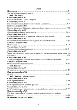42
Зміст
Передмова………………………………………………………………...3
Діагностична контрольнаробота…………………………………………………4-5
Тема 1. Цілі вирази
Самостійнаробота №1
Вирази зі змінними. Тотожнівирази………………….…………………………6-7
Самостійнаробота №2
Вирази зі степенями. Властивості степеня. Одночлени………………………...8-9
Контрольна робота №1
Вирази зі змінними. Властивості степеня. Одночлени.………………………10-11
Самостійнаробота №3
Додавання і віднімання многочленів…………...……………………………..12-13
Самостійнаробота № 4
Множення многочленана одночлен. Множення многочленів ……..……….14-15
Самостійнаробота №5
Винесення спільного множника за дужки. Спосіб групування……..……….16-17
Контрольна робота №2
Многочлени …………………………………………………...………………..18-19
Самостійнаробота №6
Формули скороченогомноження ………………………………..……………20-21
Самостійнаробота №7
Застосування формул скороченого множення для розкладання многочленів на
множники ……………………………………………………………………….22-23
Самостійнаробота №8
Застосування різних способів розкладання многочленів на множники ……24-25
Контрольна робота №3
Формули скороченогомноження……………………………………………...26-27
Тема 2. Функції
Самостійнаробота №9
Функції……………………………..……………………………………………28-29
Контрольна робота №4
Функції …………………………….………………..…………………………..30-31
Тема 3. Системи лінійнихрівнянь
Самостійнаробота №10
Розв’язування рівнянь ………………………………………………………….32-33
Самостійнаробота №11
Розв’язування систем лінійних рівнянь ……………………...………………34-35
Самостійнаробота №12
Розв’язування задач за допомогоюсистем лінійних рівнянь ……………….36-37
Контрольна робота №5
Системи рівнянь. Розв’язування задач задопомогоюсистем лінійних
рівнянь…………………………………………………………………………...38-39
Підсумкова контрольна робота……………………………………………...40-41
 