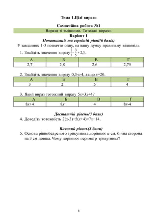 6
Тема 1.Цілі вирази
Самостійна робота №1
Вирази зі змінними. Тотожні вирази.
Варіант 1
Початковий та середній рівні(6 балів)
У завданнях 1-3 позначте одну, на вашу думку правильну відповідь
1. Знайдіть значення виразу
3
2
∙ 3,2+
5
3
.
А Б В Г
2,7 2,8 2,6 2,75
2. Знайдіть значення виразу 0,3∙х-4, якщо х=20.
А Б В Г
3 2 5 4
3. Який вираз тотожний виразу 5х+3х+4?
А Б В Г
8х+4 8х 4 8х-4
Достатній рівень(3 бали)
4. Доведіть тотожність 2(х-3)+5(х+4)=7х+14.
Високий рівень(3 бали)
5. Основа рівнобедреного трикутника дорівнює а см, бічна сторона
на 3 см довша. Чому дорівнює периметр трикутника?
 