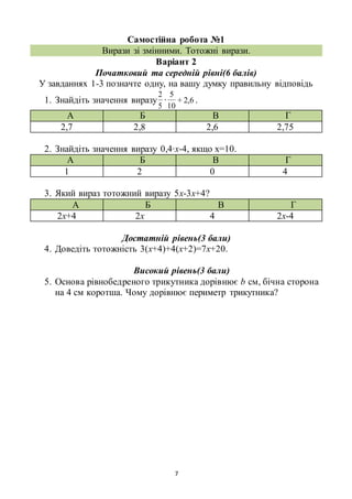 7
Самостійна робота №1
Вирази зі змінними. Тотожні вирази.
Варіант 2
Початковий та середній рівні(6 балів)
У завданнях 1-3 позначте одну, на вашу думку правильну відповідь
1. Знайдіть значення виразу
5
2
∙ 6,2+
10
5
.
А Б В Г
2,7 2,8 2,6 2,75
2. Знайдіть значення виразу 0,4∙х-4, якщо х=10.
А Б В Г
1 2 0 4
3. Який вираз тотожний виразу 5х-3х+4?
А Б В Г
2х+4 2х 4 2х-4
Достатній рівень(3 бали)
4. Доведіть тотожність 3(х+4)+4(х+2)=7х+20.
Високий рівень(3 бали)
5. Основа рівнобедреного трикутника дорівнює b см, бічна сторона
на 4 см коротша. Чому дорівнює периметр трикутника?
 