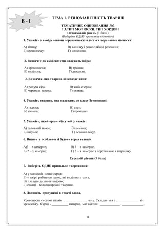12
ТЕМА 1. РІЗНОМАНІТНІСТЬ ТВАРИН
ТЕМАТИЧНЕ ОЦІНЮВАННЯ №3
1.3.ТИП МОЛЮСКИ. ТИП ХОРДОВІ
Початковий рівень (3 бали)
(Виберіть ОДНУ правильну відповідь)
1. Укажіть з якої речовини переважно складається черепашка молюска:
А) хітину; В) вапняку і рогоподібної речовини;
Б) кремнезему; Г) целюлози.
2. Визначте до якої системи належать зябра:
А) кровоносна; В) травна;
Б) видільна; Г) дихальна.
3. Визначте, яка тварина відкладає яйця:
А) ропуха сіра; В) жаба озерна;
Б) черепаха зелена; Г) квакша.
4. Укажіть тварину, яка належить до класу Земноводні:
А) гадюка; В) скат;
Б) квакша; Г) крокодил.
5. Укажіть, який орган відсутній у птахів:
А) головний мозок; В) печінка;
Б) шлунок; Г) сечовий міхур.
6. Визначте особливості будови серця ссавців:
А)3 – х камерне; В) 4 – х камерне;
Б) 2 – х камерне; Г) 3 – х камерне з перетинкою в шлуночку.
Середній рівень (3 бали)
7. Виберіть ОДНЕ правильне твердження:
А) у молюсків немає серця;
Б) у шкірі риб немає залоз, які виділяють слиз;
В) плазуни дихають шкірою;
Г) ссавці – холоднокровні тварини.
8. Допишіть пропущені в тексті слова.
Кровоносна система птахів ______________ типу. Складається з ______________ кіл
кровообігу. Серце - __________ камерне, має відділи: ____________ , _____________.
В - І
 