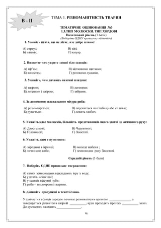 14
ТЕМА 1. РІЗНОМАНІТНІСТЬ ТВАРИН
ТЕМАТИЧНЕ ОЦІНЮВАННЯ №3
1.3.ТИП МОЛЮСКИ. ТИП ХОРДОВІ
Початковий рівень (3 бали)
(Виберіть ОДНУ правильну відповідь)
1. Укажіть птаха, що не літає, але добре плаває:
А) страус; В) ківі;
Б) пінгвін; Г) казуар.
2. Визначте чим укрите ззовні тіло ссавців:
А) пір’ям; В) кістковими щитками;
Б) волоссям; Г) роговими лусками.
3. Укажіть, чим дихають наземні плазуни:
А) шкірою; В) легенями;
Б) легенями і шкірою; Г) зябрами.
4. За допомогою плавального міхура риба:
А) розмножується; В) опускається на глибину або спливає;
Б) рухається; Г) ловить здобич.
5. Укажіть клас молюсків, більшість представників якого здатні до активного руху:
А) Двостулкові; В) Черевоногі;
Б) Головоногі; Г) Хвостаті.
6. Укажіть, ким є пуголовок:
А) зародком в ікринці; В) молоде жабеня ;
Б) личинкою жаби; Г) земноводне ряду Хвостаті.
Середній рівень (3 бали)
7. Виберіть ОДНЕ правильне твердження:
А) самки земноводних відкладають ікру у воду;
Б) у птахів немає шиї;
В) у ссавців відсутні зуби;
Г) риби – теплокровні тварини.
8. Допишіть пропущені в тексті слова.
У сумчастих ссавців зародок починає розвиватися в організмі _____________, а
завершується розвиток в шкірній __________, куди проходять протоки __________ залоз.
До сумчастих належить _______________.
В - ІІ
 