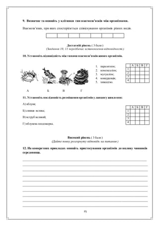 25
9. Визначне та впишіть у клітинки тип взаємозв’язків між організмами.
Взаємозв’язки, при яких спостерігається співіснування організмів різних видів.
Достатній рівень ( 3 бали )
(Завдання 10, 11 передбачає встановлення відповідності.)
10. Установіть відповідність між типами взаємозв’язків живих організмів.
А Б В Г
11. Установіть послідовність розміщенняорганізмів у ланцюгу живлення:
А) яблуня;
Б) синиця велика;
В) яструб великий;
Г) яблунева плодожерка.
Високий рівень ( 3 бали )
(Дайте повну розгорнуту відповідь на питання )
12. На конкретних прикладах опишіть пристосування організмів до впливу чинників
середовища.
____________________________________________________________________________________
_____________________________________________________________________________________
_____________________________________________________________________________________
_____________________________________________________________________________________
_____________________________________________________________________________________
_____________________________________________________________________________________
_____________________________________________________________________________________
_____________________________________________________________________________________
_____________________________________________________________________________________
_____________________________________________________________________________________
А Б В Г
1
2
3
4
А Б В Г
1
2
3
4
1. паразитизм;
2. коменсалізм;
3. мутуалізм;
4. конкуренція;
5. хижацтво.
 