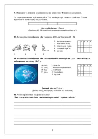 7
9. Визначне та впишіть у клітинки назву класу типу Кишковопорожнинні.
Ця тварина мешканка прісних водойм. Тіло напівпрозоре, схоже на стебельце. Здатна
відновитися після поділу на 200 частин.
Достатній рівень ( 3 бали )
(Завдання 10, 11 передбачає встановлення відповідності.)
10. Установіть відповідність між твариною (1-5), та її назвою (А - Г)
А Б В Г
11. Установіть відповідність між таксономічними категоріями (А - Г) та назвами для
зображеного організму ( 1- 5 ).
Високий рівень ( 3 бали )
(Дайте повну розгорнуту відповідь на питання )
12. Чим відрізняється медуза від поліпа?
Ким – медузою чи поліпом є кишковопорожнинні тварина – обелія?
____________________________________________________________________________________
_____________________________________________________________________________________
_____________________________________________________________________________________
_____________________________________________________________________________________
_____________________________________________________________________________________
_____________________________________________________________________________________
_____________________________________________________________________________________
_____________________________________________________________________________________
А Б В Г
1
2
3
4
А Б В Г
1
2
3
4
1. медуза коренерот;
2. кораловий поліп;
3. прісноводна гідра;
4. дощовий черв’як;
5. актинія.
А) тип; 1. Аурелія;
Б) клас; 2.Кишковопорожнинні;
В) рід; 3. Гідроїдні;
Г) вид. 4. Сцифоїдні;
5. Аурелія.
 