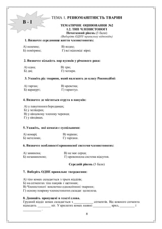 8
ТЕМА 1. РІЗНОМАНІТНІСТЬ ТВАРИН
ТЕМАТИЧНЕ ОЦІНЮВАННЯ №2
1.2. ТИП ЧЛЕНИСТОНОГІ
Початковий рівень (3 бали)
(Виберіть ОДНУ правильну відповідь)
1. Визначте середовище життя членистоногих:
А) наземне; В) водне;
Б) повітряне; Г) всі відповіді вірні.
2. Визначте кількість пар вусиків у річкового рака:
А) одна; В) три;
Б) дві; Г) чотири.
3. Укажіть рід тварини, який належить до класу Ракоподібні:
А) тарган; В) креветка;
Б) каракурт; Г) тарантул.
4. Визначте де міститься отрута в павуків:
А) у павутиннихбородавках;
Б) у хеліцерах;
В) у кінцевому членику черевця;
Г) у кінцівках.
5. Укажіть, які комахи є суспільними:
А) комарі; В) мурахи;
Б) метелики; Г) таргани.
6. Визначте особливості кровоносної системи членистоногих:
А) замкнена; В) не має серця;
Б) незамкненою; Г) кровоносна система відсутня.
Середній рівень (3 бали)
7. Виберіть ОДНЕ правильне твердження:
А) тіло комах складається з трьох відділів;
Б) на сегментах тіла павуків є щетинки;
В) Членистоногі виключно одноклітинні тварини;
Г) основу покриву членистоногих складає целюлоза.
8. Допишіть пропущені в тексті слова.
Грудний відділ комах складається з ____________ сегментів. Від кожного сегмента
відходить ________ ніг. У крилатих комах наявні ___________ крил, _________ і
___________ .
В - І
 